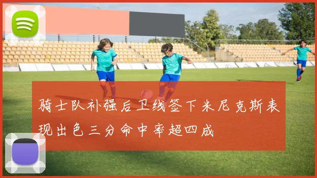 骑士队补强后卫线签下米尼克斯表现出色三分命中率超四成
