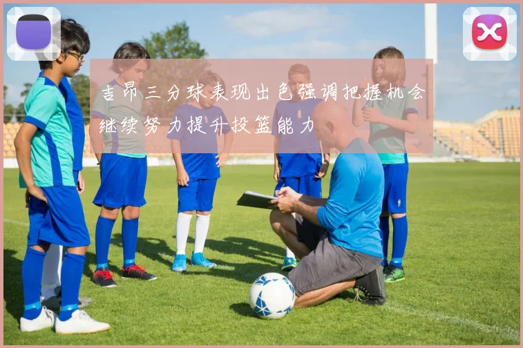 吉昂三分球表现出色强调把握机会继续努力提升投篮能力