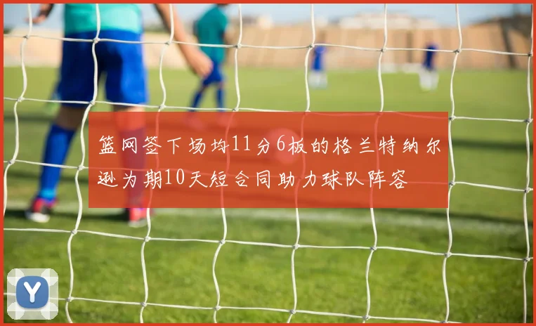 篮网签下场均11分6板的格兰特纳尔逊为期10天短合同助力球队阵容