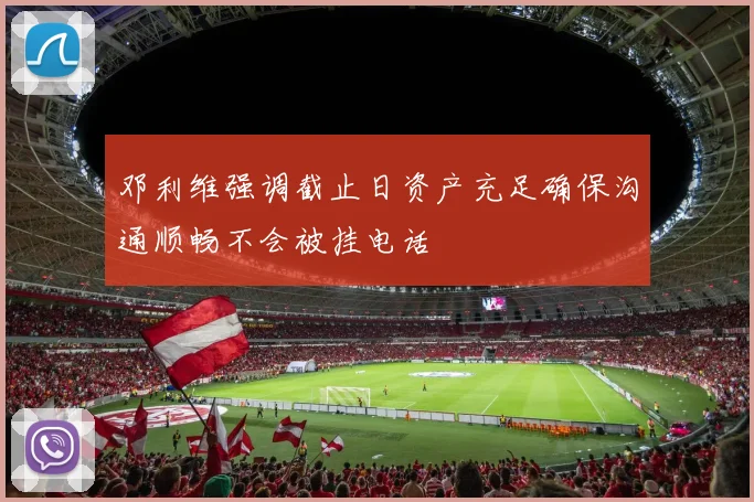 邓利维强调截止日资产充足确保沟通顺畅不会被挂电话