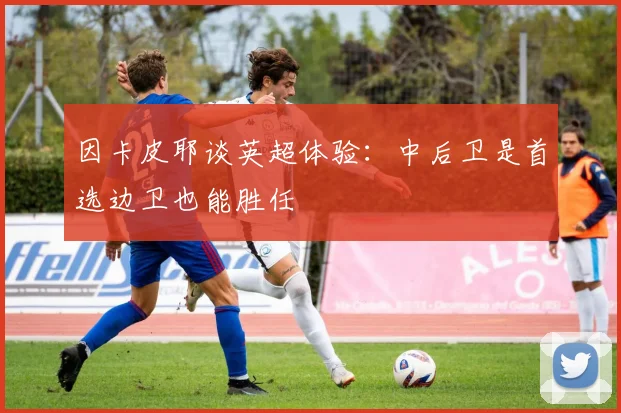 因卡皮耶谈英超体验：中后卫是首选边卫也能胜任