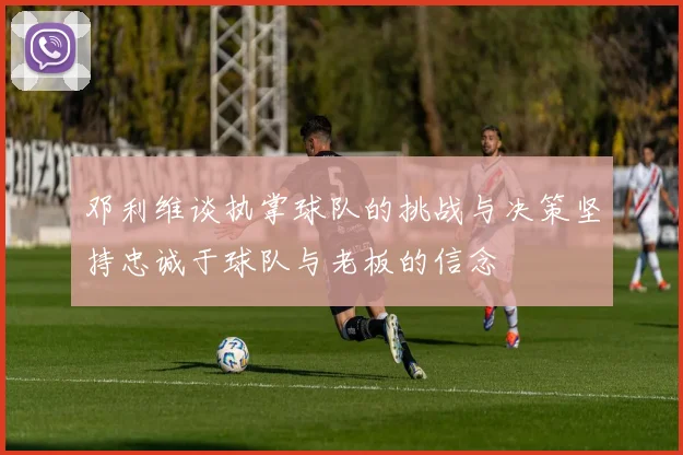 邓利维谈执掌球队的挑战与决策坚持忠诚于球队与老板的信念