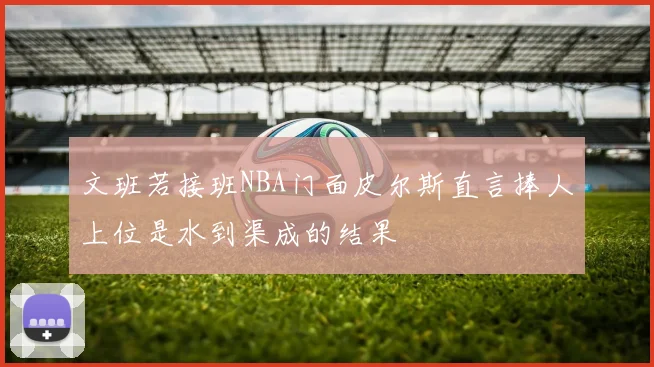 文班若接班NBA门面皮尔斯直言捧人上位是水到渠成的结果
