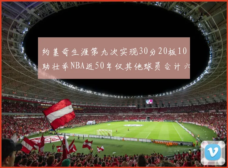 约基奇生涯第九次实现30分20板10助壮举NBA近50年仅其他球员合计六次
