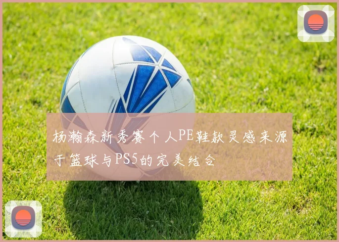 杨瀚森新秀赛个人PE鞋款灵感来源于篮球与PS5的完美结合