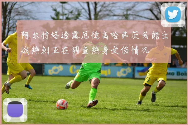 阿尔特塔透露厄德高哈弗茨或能出战热刺正在调查热身受伤情况