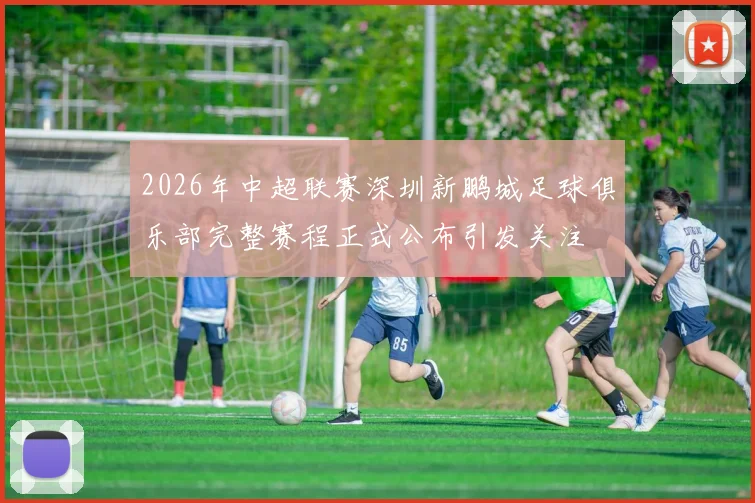 2026年中超联赛深圳新鹏城足球俱乐部完整赛程正式公布引发关注