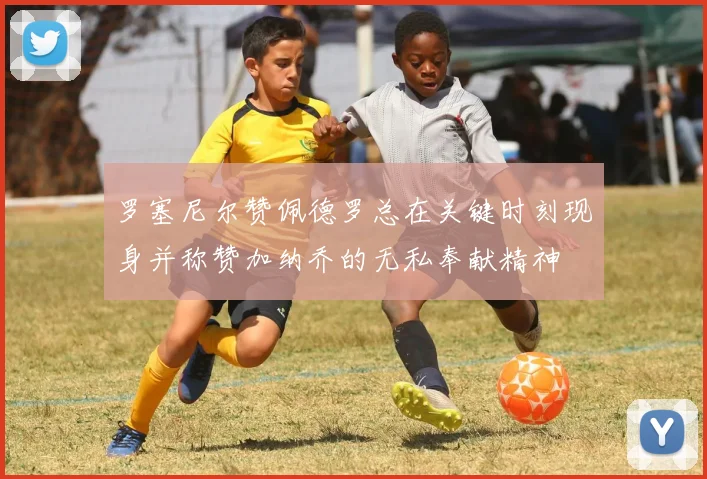 罗塞尼尔赞佩德罗总在关键时刻现身并称赞加纳乔的无私奉献精神