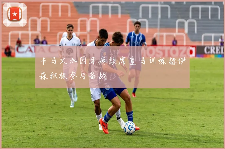 卡马文加因牙疼缺席皇马训练赫伊森积极参与备战