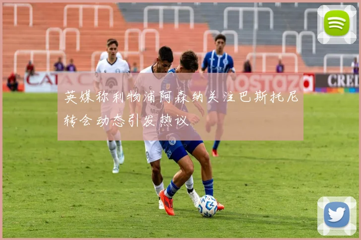 英媒称利物浦阿森纳关注巴斯托尼转会动态引发热议