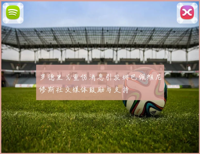 罗德里戈重伤消息引发姆巴佩维尼修斯社交媒体鼓励与支持