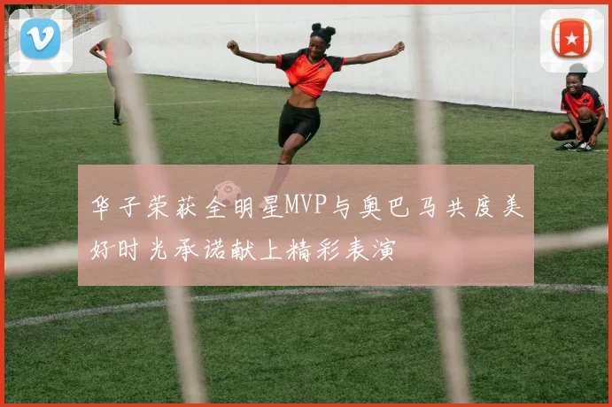 华子荣获全明星MVP与奥巴马共度美好时光承诺献上精彩表演