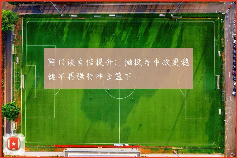 阿门谈自信提升：抛投与中投更稳健不再强行冲击篮下