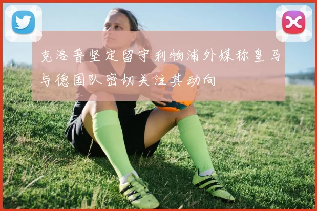克洛普坚定留守利物浦外媒称皇马与德国队密切关注其动向