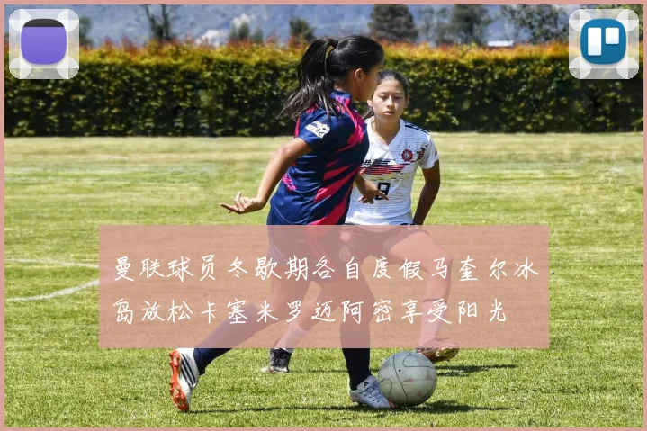 曼联球员冬歇期各自度假马奎尔冰岛放松卡塞米罗迈阿密享受阳光